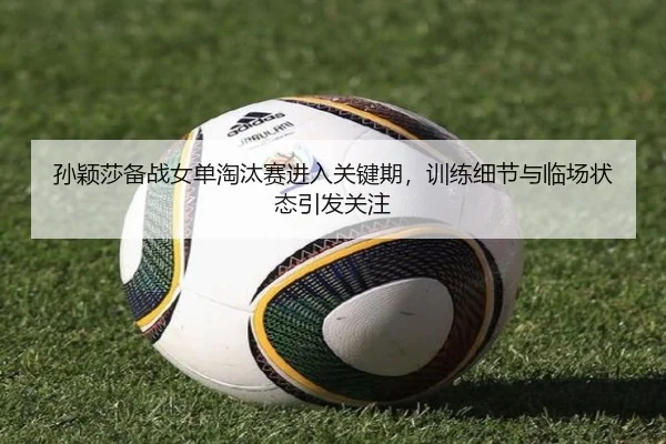 孙颖莎备战女单淘汰赛进入关键期，训练细节与临场状态引发关注